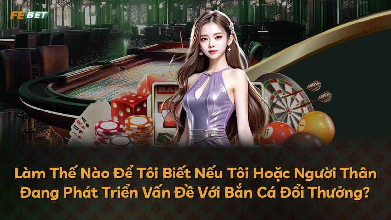 Làm Thế Nào Để Tôi Biết Nếu Tôi Hoặc Người Thân Đang Phát Triển Vấn Đề Với Bắn Cá Đổi Thưởng?