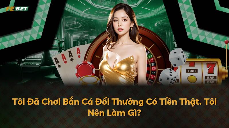 Tôi Đã Chơi Bắn Cá Đổi Thưởng Có Tiền Thật. Tôi Nên Làm Gì?