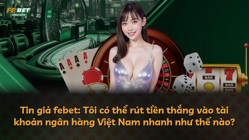 Tin giả febet: Tôi có thể rút tiền thắng vào tài khoản ngân hàng Việt Nam nhanh như thế nào?