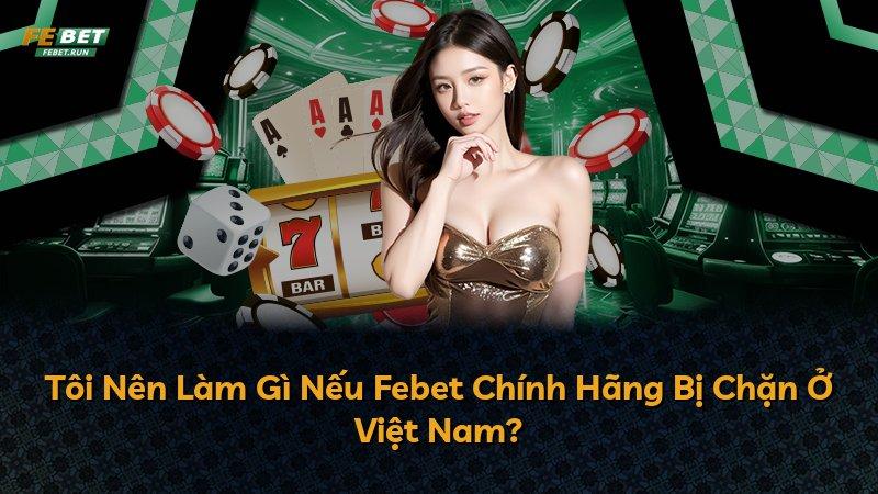 Tôi Nên Làm Gì Nếu Febet Chính Hãng Bị Chặn Ở Việt Nam?